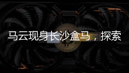 馬云現(xiàn)身長(zhǎng)沙盒馬，探索新零售革命的一二三四五六七八九十