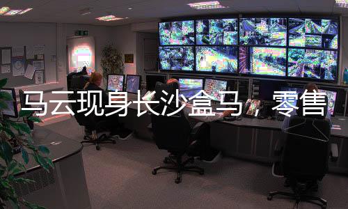 馬云現(xiàn)身長(zhǎng)沙盒馬，零售巨頭的親民之旅
