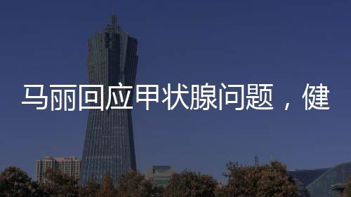 馬麗回應(yīng)甲狀腺問題，健康至上，坦然面對