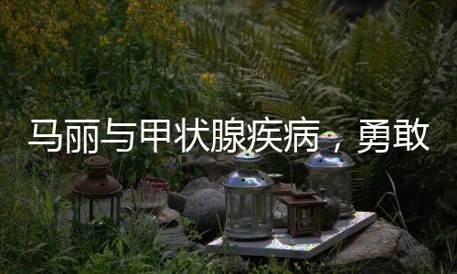 馬麗與甲狀腺疾病，勇敢面對(duì)，積極應(yīng)對(duì)