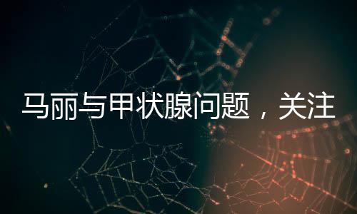 馬麗與甲狀腺問(wèn)題，關(guān)注健康，傳遞正能量