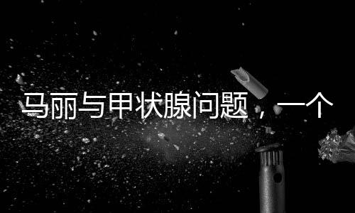 馬麗與甲狀腺問(wèn)題，一個(gè)關(guān)注健康的話(huà)題
