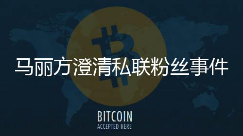 馬麗方澄清私聯(lián)粉絲事件始末，真實(shí)背后的故事揭曉