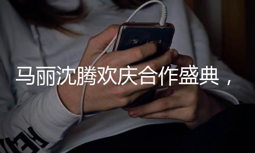 馬麗沈騰歡慶合作盛典，酒桌上的真性情流露