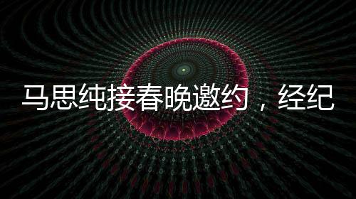 馬思純接春晚邀約，經紀人喜極而泣