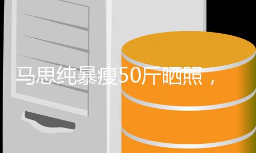馬思純暴瘦50斤曬照，驚艷眾人，瘦身背后的故事引人關(guān)注