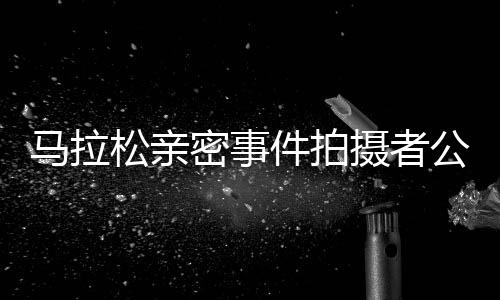馬拉松親密事件拍攝者公開道歉，反思行為，呼吁尊重