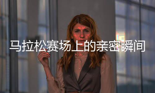 馬拉松賽場上的親密瞬間，男女選手意外被鏡頭捕捉