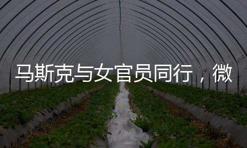 馬斯克與女官員同行，微妙細(xì)節(jié)揭示背后故事