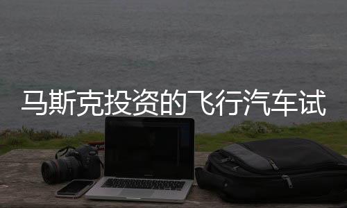 馬斯克投資的飛行汽車試飛成功，價值高達(dá)200萬一輛