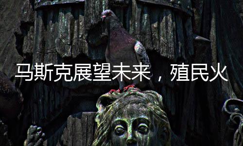 馬斯克展望未來，殖民火星，人類星際旅行的宏大設想在20-30年內實現(xiàn)