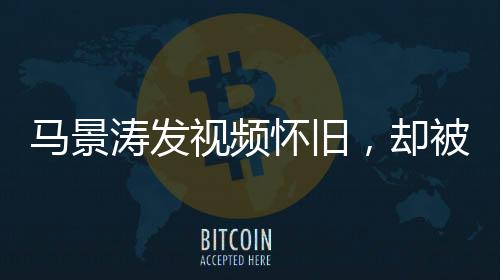 馬景濤發(fā)視頻懷舊，卻被網(wǎng)友巧妙拆臺(tái)