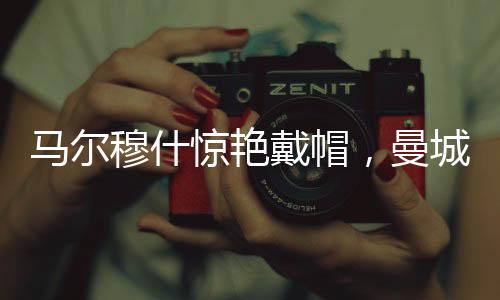 馬爾穆什驚艷戴帽，曼城4-0大勝紐卡斯?fàn)枺粓?chǎng)精彩的足球?qū)Q