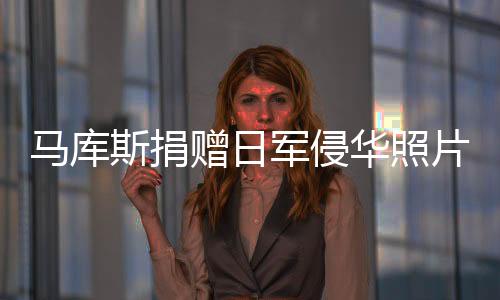馬庫(kù)斯捐贈(zèng)日軍侵華照片，現(xiàn)已回到法國(guó)——跨越時(shí)空的歷史見(jiàn)證