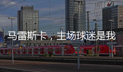 馬雷斯卡，主場(chǎng)球迷是我們爭(zhēng)四的強(qiáng)大動(dòng)力