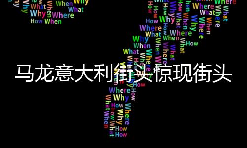 馬龍意大利街頭驚現(xiàn)街頭藝術(shù)表演，引爆全城熱潮
