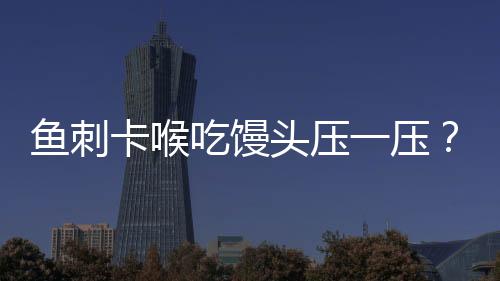 魚刺卡喉吃饅頭壓一壓？不科學(xué)！正確應(yīng)對方法請牢記
