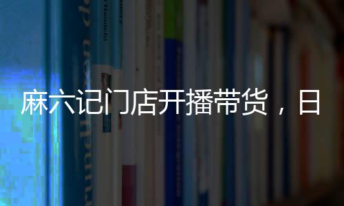 麻六記門店開(kāi)播帶貨，日銷售額超250萬(wàn)，熱點(diǎn)事件深度解析