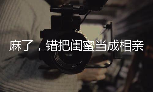 麻了，錯(cuò)把閨蜜當(dāng)成相親對(duì)象
