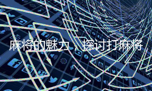 麻將的魅力，探討打麻將的好處及其深遠(yuǎn)影響