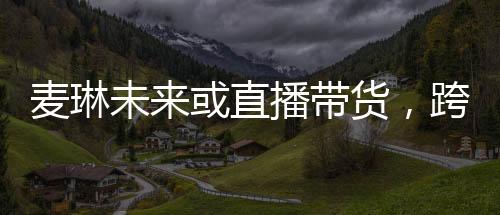 麥琳未來或直播帶貨，跨界發(fā)展的新星崛起