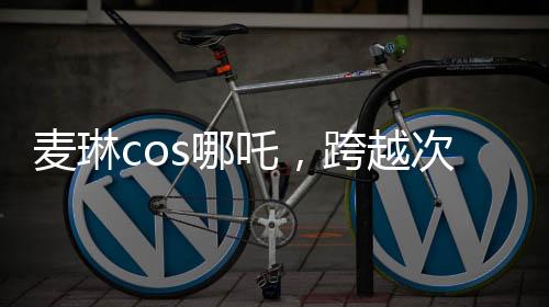 麥琳cos哪吒，跨越次元的奇幻之旅