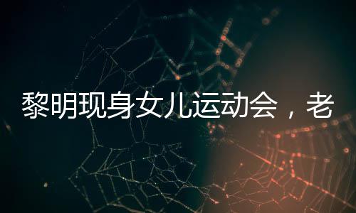 黎明現(xiàn)身女兒運(yùn)動(dòng)會(huì)，老婆罕見出鏡——家庭幸福展現(xiàn)公眾視野