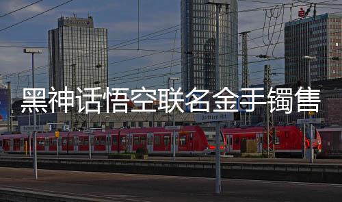 黑神話悟空聯(lián)名金手鐲售價(jià)破天價(jià)，國(guó)潮IP衍生品風(fēng)靡潮流圈