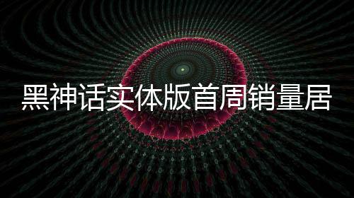 黑神話實(shí)體版首周銷量居日本第三 引領(lǐng)東方神話風(fēng)潮