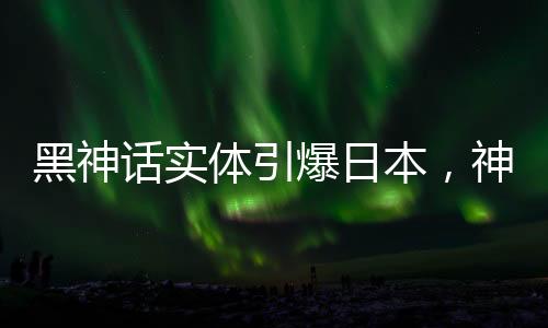 黑神話實體引爆日本，神秘文化現(xiàn)象引發(fā)熱議