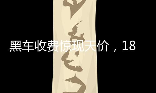 黑車(chē)收費(fèi)驚現(xiàn)天價(jià)，18公里路程竟要價(jià)581元，官方迅速通報(bào)調(diào)查