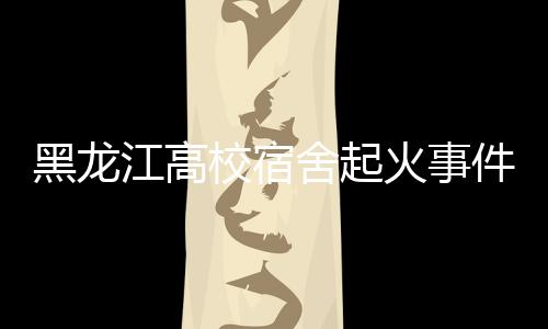黑龍江高校宿舍起火事件，火災(zāi)背后的警示與反思