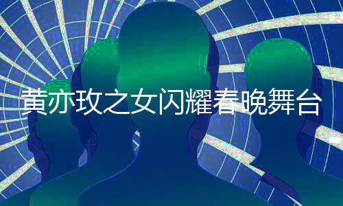 黃亦玫之女閃耀春晚舞臺，夢想照進現(xiàn)實的一二三四五六七八九十