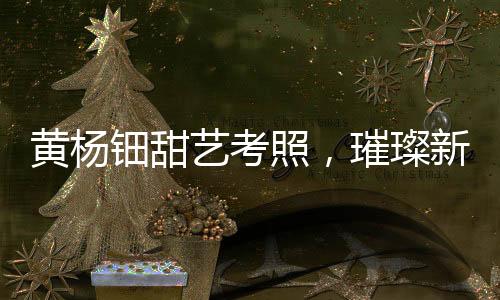 黃楊鈿甜藝考照，璀璨新星備戰(zhàn)藝術(shù)高考之路