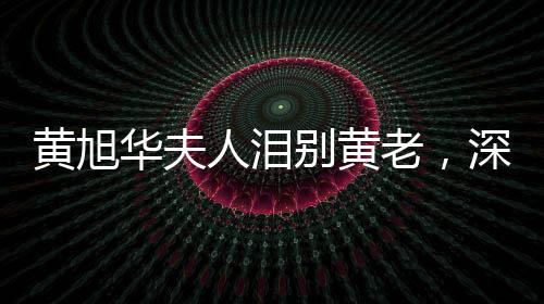 黃旭華夫人淚別黃老，深情緬懷一生奉獻