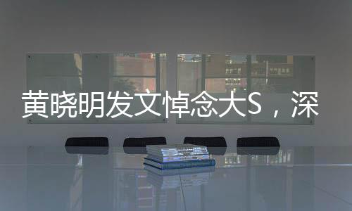 黃曉明發(fā)文悼念大S，深切緬懷，愿安息