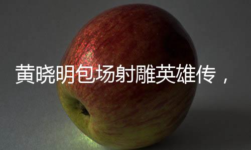 黃曉明包場(chǎng)射雕英雄傳，明星與經(jīng)典的完美結(jié)合