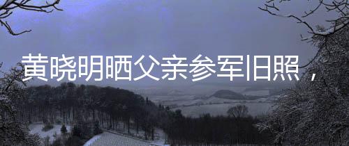 黃曉明曬父親參軍舊照，重溫家國情懷與英勇歲月