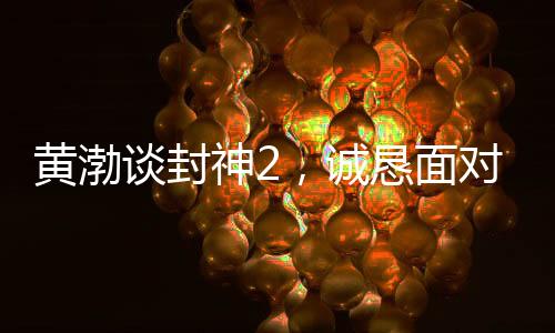 黃渤談封神2，誠懇面對觀眾反饋，展現(xiàn)真心誠意之作