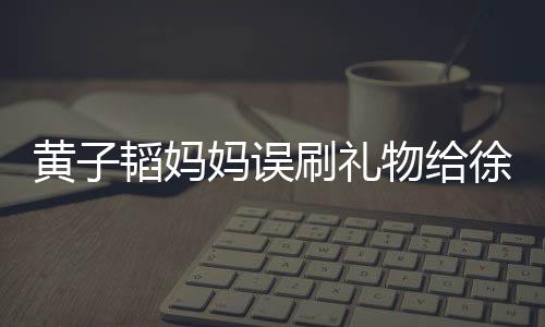 黃子韜媽媽誤刷禮物給徐藝洋，引發(fā)網(wǎng)友熱議
