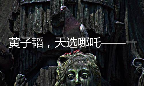 黃子韜，天選哪吒——一個(gè)跨界風(fēng)云人物的崛起