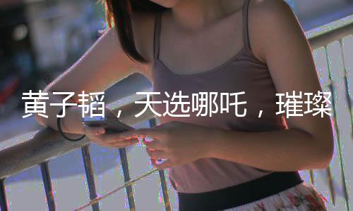 黃子韜，天選哪吒，璀璨閃耀的多元才華新星