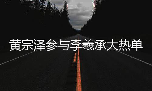 黃宗澤參與李羲承大熱單曲舞蹈，掀起新一輪熱潮