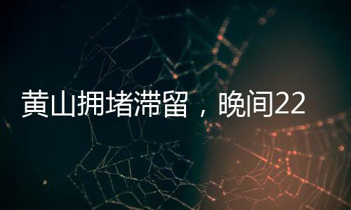 黃山擁堵滯留，晚間22點的景區(qū)現(xiàn)狀