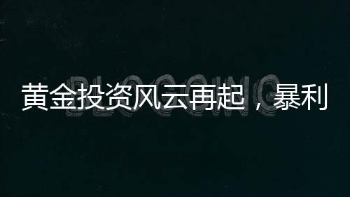 黃金投資風云再起，暴利之下驚現炒金風險——投資者的警鳴