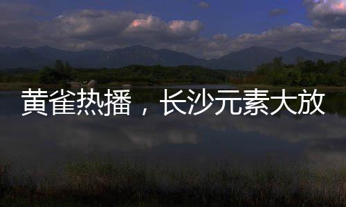 黃雀熱播，長沙元素大放異彩
