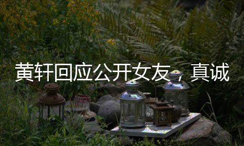 黃軒回應(yīng)公開(kāi)女友，真誠(chéng)宣告，愛(ài)意在心間流淌