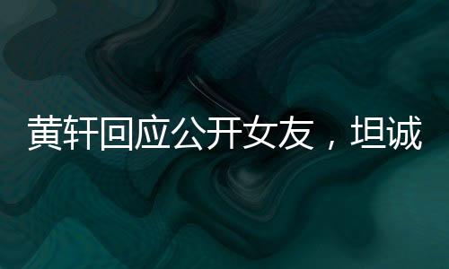 黃軒回應(yīng)公開(kāi)女友，坦誠(chéng)與勇敢展現(xiàn)真情本色