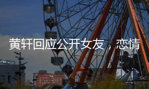 黃軒回應(yīng)公開女友，戀情揭曉，公眾關(guān)注下的坦然表白