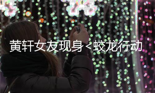 黃軒女友現(xiàn)身<蛟龍行動(dòng)>首映禮，星光熠熠，情感牽動(dòng)人心